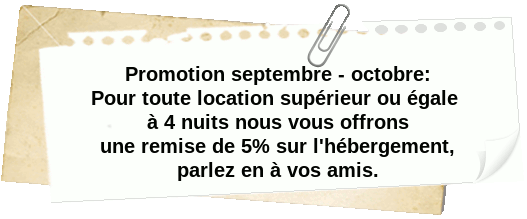 Promotion septembre - octobre: Pour toute location d'une durée supérieure ou égale à 4 nuits, nous vous offrons une remise de 5&nbsp;% sur l'hébergement.